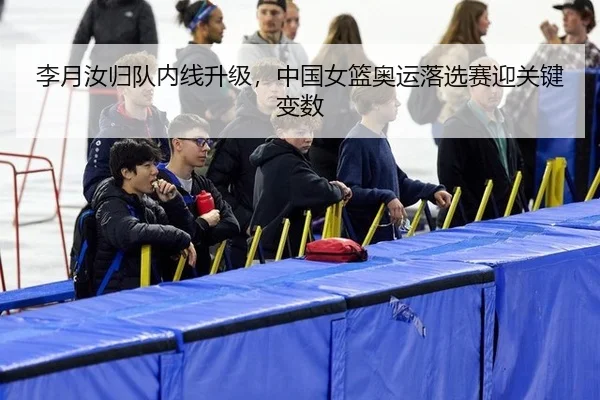 李月汝归队内线升级，中国女篮奥运落选赛迎关键变数